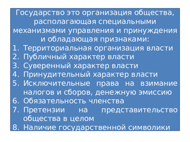 Государство Государство это организация общества, располагающая специальными механизмами управления и принуждения и обладающая признаками: Территориальная организация власти Публичный характер власти Суверенный характер власти Принудительный характер власти Исключительные права на взимание налогов и сборов, денежную эмиссию Обязательность членства Претензии на представительство общества в целом Наличие государственной символики Политико-правовая суверенная организация публичной власти, располагающая специальным аппаратом в целях осуществления управленческо-обеспечительной, охранительной функции и способная делать свои веления обязательными для населения всей страны 