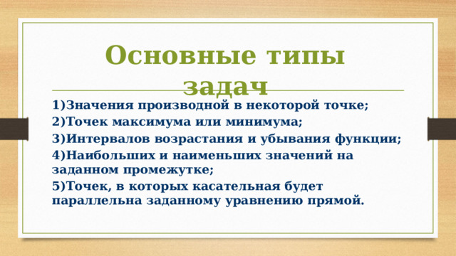 Основные типы задач 1)Значения производной в некоторой точке; 2)Точек максимума или минимума; 3)Интервалов возрастания и убывания функции; 4)Наибольших и наименьших значений на заданном промежутке; 5)Точек, в которых касательная будет параллельна заданному уравнению прямой. 