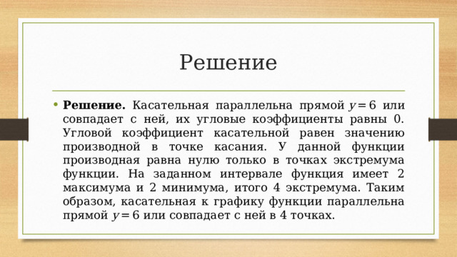 Решение Решение. Касательная параллельна прямой  y  = 6 или совпадает с ней, их угловые коэффициенты равны 0. Угловой коэффициент касательной равен значению производной в точке касания. У данной функции производная равна нулю только в точках экстремума функции. На заданном интервале функция имеет 2 максимума и 2 минимума, итого 4 экстремума. Таким образом, касательная к графику функции параллельна прямой  y  = 6 или совпадает с ней в 4 точках. 