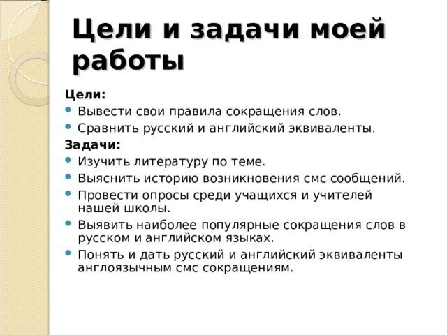 Цели и задачи моей работы Цели: Вывести свои правила сокращения слов. Сравнить русский и английский эквиваленты. Задачи: Изучить литературу по теме. Выяснить историю возникновения смс сообщений. Провести опросы среди учащихся и учителей нашей школы. Выявить наиболее популярные сокращения слов в русском и английском языках. Понять и дать русский и английский эквиваленты англоязычным смс сокращениям.  