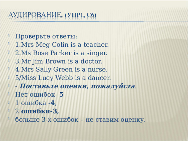 Проверьте ответы: 1. Mrs Meg Colin is a teacher. 2.Ms Rose Parker is a singer. 3.Mr Jim Brown is a doctor. 4.Mrs Sally Green is a nurse. 5/Miss Lucy Webb is a dancer. - Поставьте оценки, пожалуйста . Нет ошибок- 5 1 ошибка - 4 , 2 ошибки-3, больше 3-х ошибок – не ставим оценку.  
