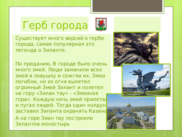 Герб города Существует много версий о гербе города, самая популярная это легенда о Зиланте: По преданию, В городе было очень много змей. Люди заманили всех змей в ловушку и сожгли их. Змеи погибли, но из огня вылетел огромный Змей Зилант и полетел на гору «Зилан тау» - «Змеиная гора». Каждую ночь змей прилетал и пугал людей. Тогда один колдун заставил Зиланта охранять Казань А на горе Зиан тау построили Зилантов моностырь 