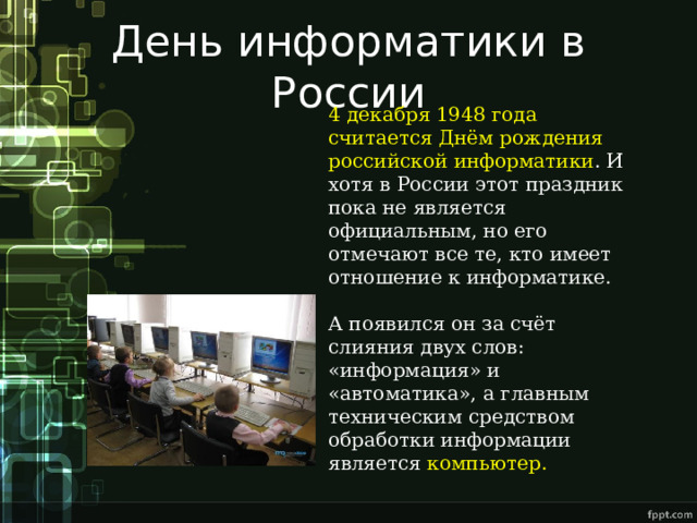 День информатики в России 4 декабря 1948 года считается Днём рождения российской информатики . И хотя в России этот праздник пока не является официальным, но его отмечают все те, кто имеет отношение к информатике. А появился он за счёт слияния двух слов: «информация» и «автоматика», а главным техническим средством обработки информации является компьютер. 
