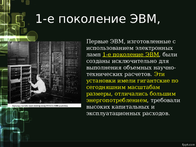 1-е поколение ЭВМ, Первые ЭВМ, изготовленные с использованием электронных ламп 1-е поколение ЭВМ , были созданы исключительно для выполнения объемных научно-технических расчетов. Эти установки имели гигантские по сегодняшним масштабам размеры, отличались большим энергопотреблением , требовали высоких капитальных и эксплуатационных расходов. 