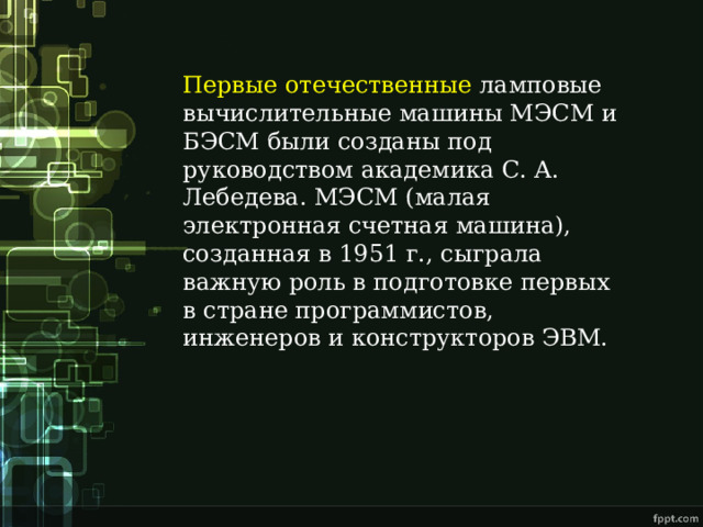 Первые отечественные ламповые вычислительные машины МЭСМ и БЭСМ были созданы под руководством академика С. А. Лебедева. МЭСМ (малая электронная счетная машина), созданная в 1951 г., сыграла важную роль в подготовке первых в стране программистов, инженеров и конструкторов ЭВМ. 