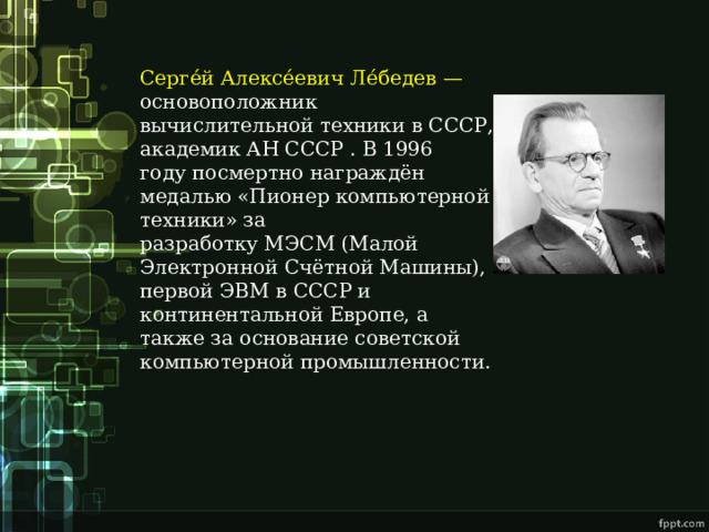 Серге́й Алексе́евич Ле́бедев — основоположник вычислительной техники в СССР, академик АН СССР . В 1996 году посмертно награждён медалью «Пионер компьютерной техники» за разработку МЭСМ (Малой Электронной Счётной Машины), первой ЭВМ в СССР и континентальной Европе, а также за основание советской компьютерной промышленности. 