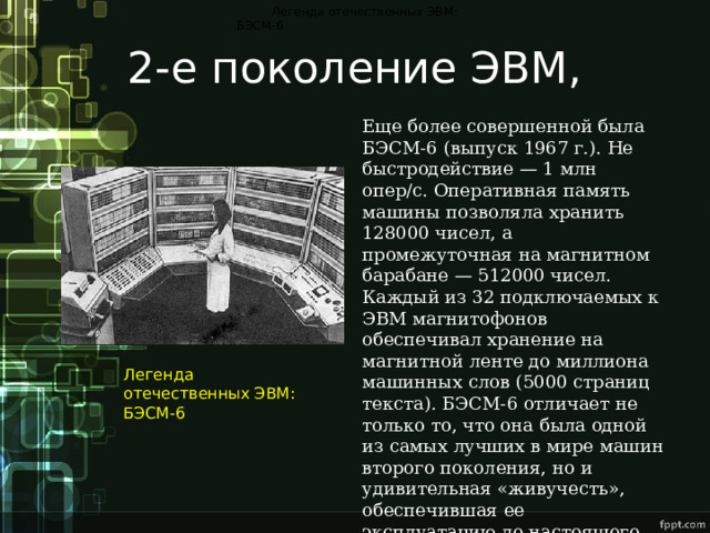 Легенда отечественных ЭВМ: БЭСМ-6 2-е поколение ЭВМ, Еще более совершенной была БЭСМ-6 (выпуск 1967 г.). Не быстродействие — 1 млн опер/с. Оперативная память машины позволяла хранить 128000 чисел, а промежуточная на магнитном барабане — 512000 чисел. Каждый из 32 подключаемых к ЭВМ магнитофонов обеспечивал хранение на магнитной ленте до миллиона машинных слов (5000 страниц текста). БЭСМ-6 отличает не только то, что она была одной из самых лучших в мире машин второго поколения, но и удивительная «живучесть», обеспечившая ее эксплуатацию до настоящего времени. Легенда отечественных ЭВМ: БЭСМ-6 
