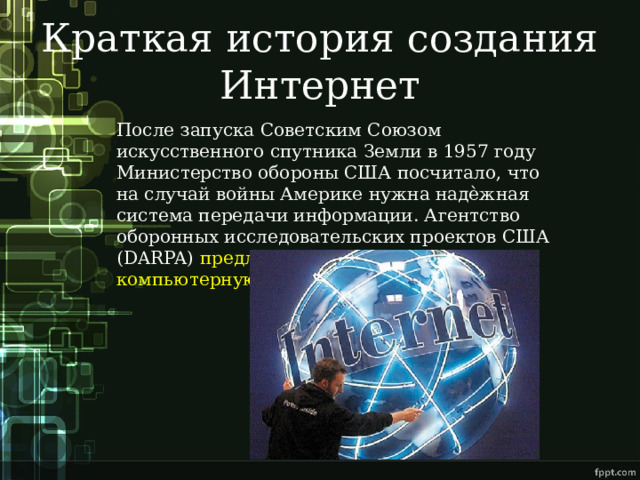 Краткая история создания Интернет После запуска Советским Союзом искусственного спутника Земли в 1957 году Министерство обороны США посчитало, что на случай войны Америке нужна надѐжная система передачи информации. Агентство оборонных исследовательских проектов США (DARPA) предложило разработать для этого компьютерную сеть.  