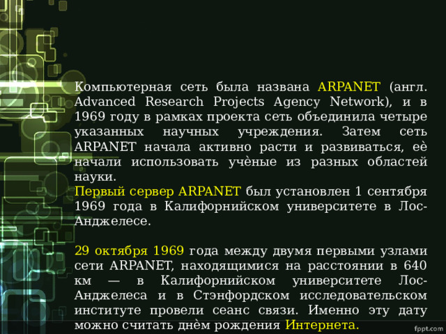 Компьютерная сеть была названа ARPANET (англ. Advanced Research Projects Agency Network), и в 1969 году в рамках проекта сеть объединила четыре указанных научных учреждения. Затем сеть ARPANET начала активно расти и развиваться, еѐ начали использовать учѐные из разных областей науки. Первый сервер ARPANET был установлен 1 сентября 1969 года в Калифорнийском университете в Лос-Анджелесе. 29 октября 1969 года между двумя первыми узлами сети ARPANET, находящимися на расстоянии в 640 км — в Калифорнийском университете Лос-Анджелеса и в Стэнфордском исследовательском институте провели сеанс связи. Именно эту дату можно считать днѐм рождения Интернета. 