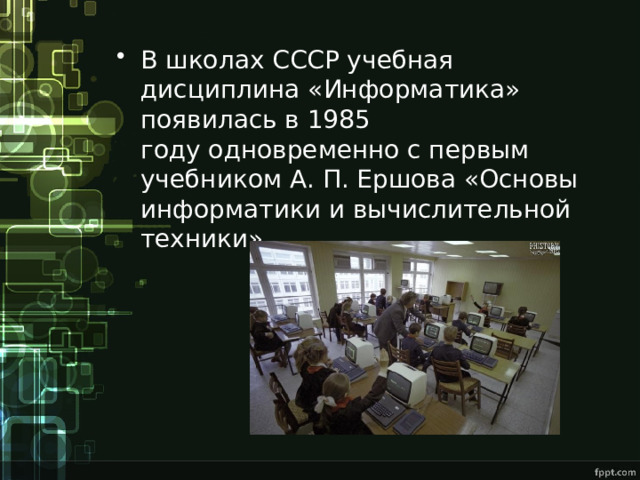В школах СССР учебная дисциплина «Информатика» появилась в 1985 году одновременно с первым учебником А. П. Ершова «Основы информатики и вычислительной техники» 