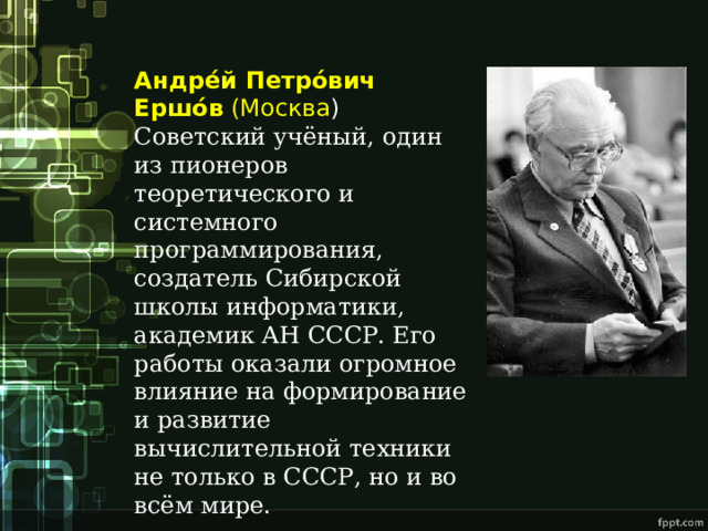 Андре́й Петро́вич Ершо́в  (Москва ) Советский учёный, один из пионеров теоретического и системного программирования, создатель Сибирской школы информатики, академик АН СССР. Его работы оказали огромное влияние на формирование и развитие вычислительной техники не только в СССР, но и во всём мире. 