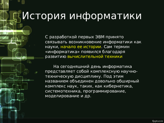История информатики С разработкой первых ЭВМ принято связывать возникновение информатики как науки, начало ее истории . Сам термин «информатика» появился благодаря развитию вычислительной техники  На сегодняшний день информатика представляет собой комплексную научно-техническую дисциплину. Под этим названием объединен довольно обширный комплекс наук, таких, как кибернетика, системотехника, программирование, моделирование и др. 