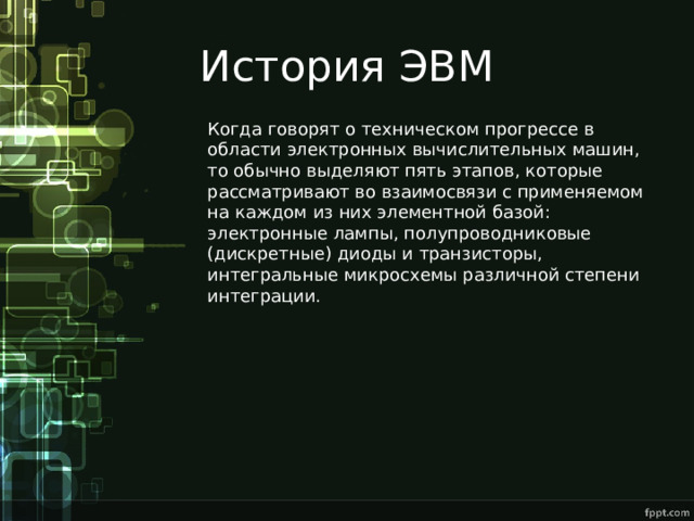 История ЭВМ Когда говорят о техническом прогрессе в области электронных вычислительных машин, то обычно выделяют пять этапов, которые рассматривают во взаимосвязи с применяемом на каждом из них элементной базой: электронные лампы, полупроводниковые (дискретные) диоды и транзисторы, интегральные микросхемы различной степени интеграции. 