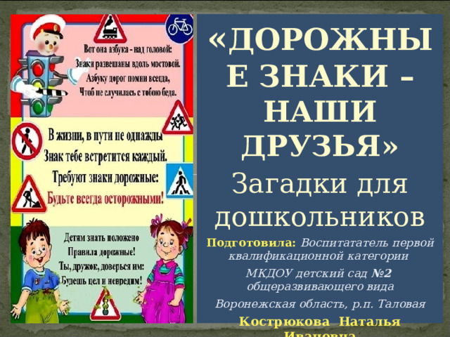 « ДОРОЖНЫЕ ЗНАКИ – НАШИ ДРУЗЬЯ» Загадки для дошкольников Подготовила:  Воспитататель первой квалификационной категории МКДОУ детский сад №2 общеразвивающего вида Воронежская область, р.п. Таловая Кострюкова Наталья Ивановна 
