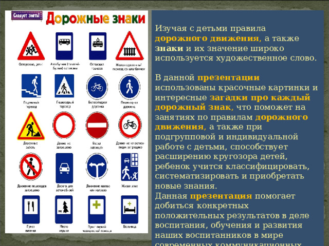 Изучая с детьми правила дорожного движения , а также знаки и их значение широко используется художественное слово. В данной презентации использованы красочные картинки и интересные загадки про каждый дорожный знак , что поможет на занятиях по правилам дорожного движения , а также при подгрупповой и индивидуальной работе с детьми, способствует расширению кругозора детей, ребенок учится классифицировать, систематизировать и приобретать новые знания. Данная презентация помогает добиться конкретных положительных результатов в деле воспитания, обучения и развития наших воспитанников в мире современных коммуникационных технологий.   
