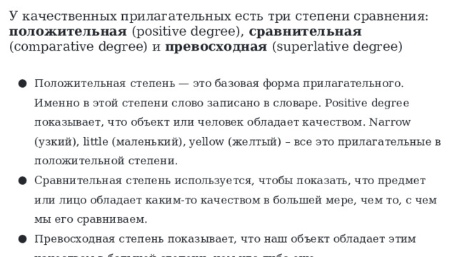 У качественных прилагательных есть три степени сравнения: положительная (positive degree), сравнительная (comparative degree) и превосходная (superlative degree) Положительная степень — это базовая форма прилагательного. Именно в этой степени слово записано в словаре. Positive degree показывает, что объект или человек обладает качеством. Narrow (узкий), little (маленький), yellow (желтый) – все это прилагательные в положительной степени. Сравнительная степень используется, чтобы показать, что предмет или лицо обладает каким-то качеством в большей мере, чем то, с чем мы его сравниваем. Превосходная степень показывает, что наш объект обладает этим качеством в большей степени, чем что-либо еще. 