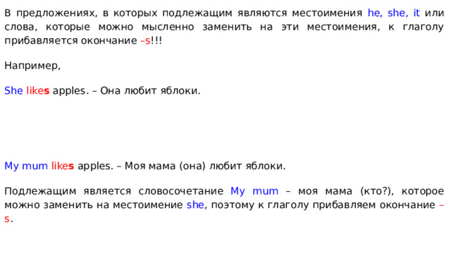 В предложениях, в которых подлежащим являются местоимения he, she, it или слова, которые можно мысленно заменить на эти местоимения, к глаголу прибавляется окончание –s !!! Например, She  like s apples. – Она любит яблоки. My mum  like s apples. – Моя мама (она) любит яблоки. Подлежащим является словосочетание My mum – моя мама (кто?), которое можно заменить на местоимение she , поэтому к глаголу прибавляем окончание –s . 