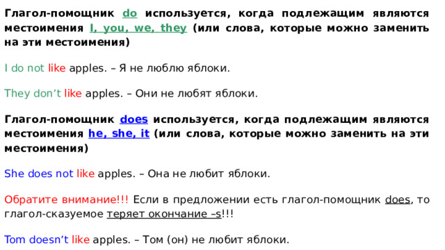 Глагол-помощник do используется, когда подлежащим являются местоимения I, you, we, they (или слова, которые можно заменить на эти местоимения) I do not like apples. – Я не люблю яблоки. They don’t  like apples. – Они не любят яблоки. Глагол-помощник does используется, когда подлежащим являются местоимения he, she, it  (или слова, которые можно заменить на эти местоимения) She does not  like apples. – Она не любит яблоки. Обратите внимание!!! Если в предложении есть глагол-помощник does , то глагол-сказуемое теряет окончание –s !!! Tom  doesn’t  like apples. – Том (он) не любит яблоки. 