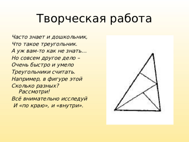 Творческая работа Часто знает и дошкольник, Что такое треугольник. А уж вам-то как не знать… Но совсем другое дело – Очень быстро и умело Треугольники считать. Например, в фигуре этой Сколько разных? Рассмотри! Всё внимательно исследуй  И «по краю», и «внутри».  16 