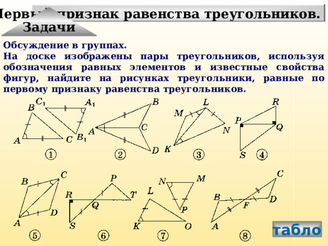 Первый признак равенства треугольников. Задачи Обсуждение в группах. На доске изображены пары треугольников, используя обозначения равных элементов и известные свойства фигур, найдите на рисунках треугольники, равные по первому признаку равенства треугольников. табло 