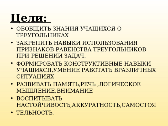 Цели: ОБОБЩИТЬ ЗНАНИЯ УЧАЩИХСЯ О ТРЕУГОЛЬНИКАХ ЗАКРЕПИТЬ НАВЫКИ ИСПОЛЬЗОВАНИЯ ПРИЗНАКОВ РАВЕНСТВА ТРЕУГОЛЬНИКОВ ПРИ РЕШЕНИИ ЗАДАЧ. ФОРМИРОВАТЬ КОНСТРУКТИВНЫЕ НАВЫКИ УЧАЩИХСЯ,УМЕНИЕ РАБОТАТЬ ВРАЗЛИЧНЫХ СИТУАЦИЯХ РАЗВИВАТЬ ПАМЯТЬ,РЕЧЬ ,ЛОГИЧЕСКОЕ МЫШЛЕНИЕ,ВНИМАНИЕ ВОСПИТЫВАТЬ НАСТОЙЧИВОСТЬ,АККУРАТНОСТЬ,САМОСТОЯ ТЕЛЬНОСТЬ.  