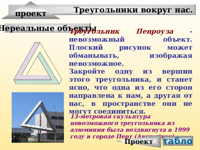 Проект проект Треугольники вокруг нас. Нереальные объекты Треугольник Пенроуза  -невозможный объект. Плоский рисунок может обманывать, изображая невозможное. Закройте одну из вершин этого треугольника, и станет ясно, что одна из его сторон направлена к нам, а другая от нас, в пространстве они не могут соединиться. 13-метровая скульптура невозможного треугольника из алюминия была воздвигнута в 1999 году в городе Перт (Австралия). табло 