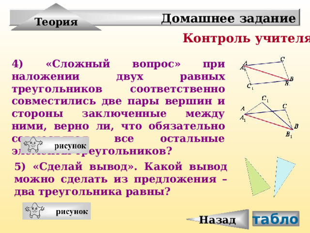 Назад Теория Домашнее задание Контроль учителя 4) «Сложный вопрос» при наложении двух равных треугольников соответственно совместились две пары вершин и стороны заключенные между ними, верно ли, что обязательно совместятся все остальные элементы треугольников?  5) «Сделай вывод». Какой вывод можно сделать из предложения – два треугольника равны?  табло 