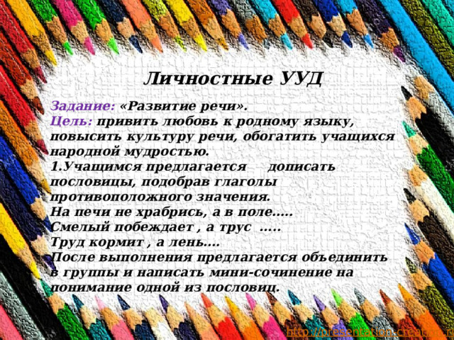 Личностные УУД Задание: «Развитие речи». Цель: привить любовь к родному языку, повысить культуру речи, обогатить учащихся народной мудростью. 1.Учащимся предлагается дописать пословицы, подобрав глаголы противоположного значения. На печи не храбрись, а в поле….. Смелый побеждает , а трус ….. Труд кормит , а лень…. После выполнения предлагается объединить в группы и написать мини-сочинение на понимание одной из пословиц. 