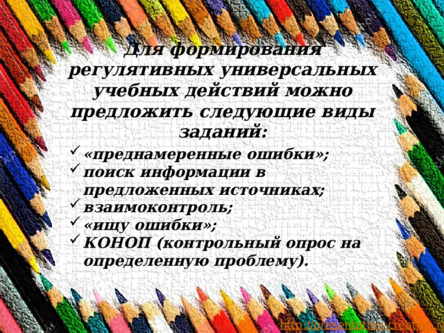 Для формирования регулятивных универсальных учебных действий можно предложить следующие виды заданий: «преднамеренные ошибки»; поиск информации в предложенных источниках; взаимоконтроль; «ищу ошибки»; КОНОП (контрольный опрос на определенную проблему). 