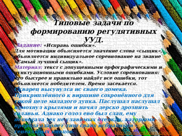 Типовые задачи по формированию регулятивных УУД.   Задание: «Исправь ошибки». Для мотивации объясняется значение слова «сыщик», объявляется индивидуальное соревнование на звание «Самый лучший сыщик». Материал: текст с допущенными орфографическими и пунктуационными ошибками. Условие соревнования: кто быстрее и правильно найдёт все ошибки, тот объявляется победителем. Время засекается. Скварец высунулса ис сваего домека. Прикриплённого к виршине сохронённого для токой целе маладого дупка. Паслушал паслушал взмохнул крылями и начял дерско дрознить салавья. Аднако голоз ево был слап, ему нехвотала тех не улавимых отенкав, каторыми прерода адаряет лиш сваих исбраников – генеальных пивцов.    