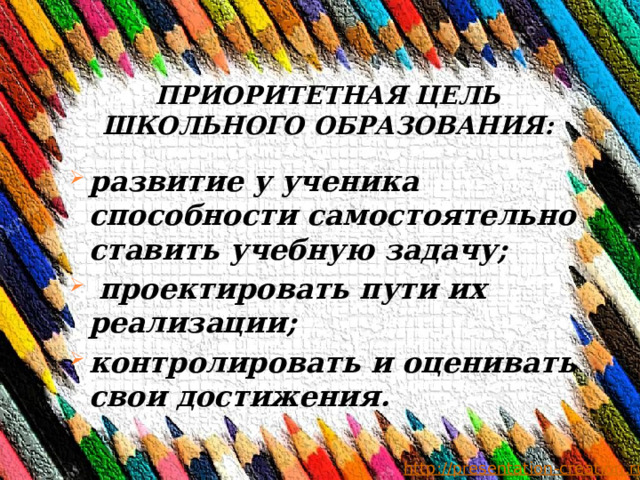 ПРИОРИТЕТНАЯ ЦЕЛЬ ШКОЛЬНОГО ОБРАЗОВАНИЯ: развитие у ученика способности самостоятельно ставить учебную задачу;  проектировать пути их реализации; контролировать и оценивать свои достижения.  