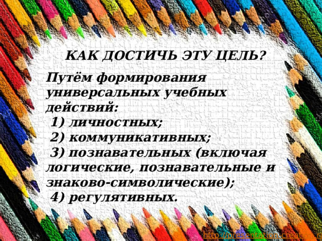 КАК ДОСТИЧЬ ЭТУ ЦЕЛЬ? Путём формирования универсальных учебных действий:  1) личностных;  2) коммуникативных;  3) познавательных (включая логические, познавательные и знаково-символические);  4) регулятивных. 