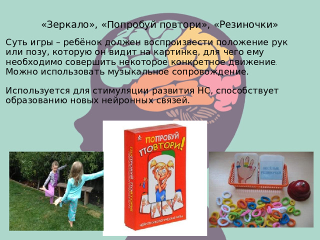 «Зеркало», «Попробуй повтори», «Резиночки» Суть игры – ребёнок должен воспроизвести положение рук или позу, которую он видит на картинке, для чего ему необходимо совершить некоторое конкретное движение . Можно использовать музыкальное сопровождение. Используется для стимуляции развития НС, способствует образованию новых нейронных связей.  