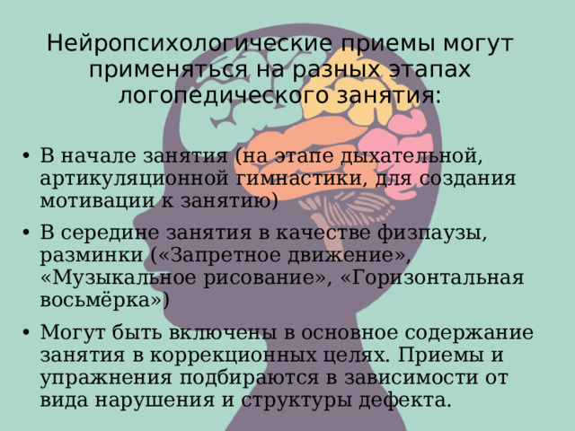 Нейропсихологические приемы могут применяться на разных этапах логопедического занятия:   •  В начале занятия (на этапе дыхательной, артикуляционной гимнастики, для создания мотивации к занятию) •  В середине занятия в качестве физпаузы, разминки («Запретное движение», «Музыкальное рисование», «Горизонтальная восьмёрка») •  Могут быть включены в основное содержание занятия в коррекционных целях. Приемы и упражнения подбираются в зависимости от вида нарушения и структуры дефекта. 