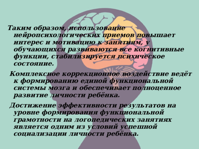  Таким образом, использование нейропсихологических приемов повышает интерес и мотивацию к занятиям, у обучающихся развиваются все когнитивные функции, стабилизируется психическое состояние.  Комплексное коррекционное воздействие ведёт к формированию единой функциональной системы мозга и обеспечивает полноценное развитие личности ребёнка.  Достижение эффективности результатов на уровне формирования функциональной грамотности на логопедических занятиях является одним из условий успешной социализации личности ребёнка. 
