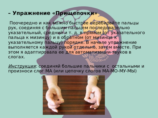 – Упражнение «Прищепочки»  Поочередно и как можно быстрее перебирайте пальцы рук, соединяя с большим пальцем последовательно указательный, средний и т. д. в прямом (от указательного пальца к мизинцу) и в обратном (от мизинца к указательному пальцу) порядке. В начале упражнение выполняется каждой рукой отдельно, затем вместе. При этом я адаптировала ее для автоматизации звуков в слогах. Инструкция : соединяй большие пальчики с остальными и произноси слог МА (или цепочку слогов МА-МО-МУ-МЫ)  