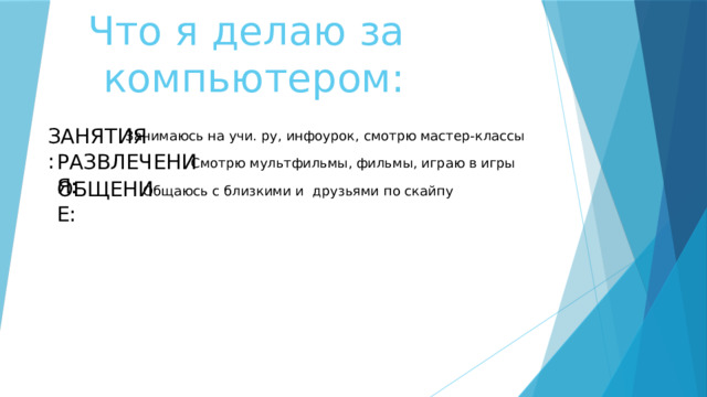 Что я делаю за компьютером: ЗАНЯТИЯ: Занимаюсь на учи. ру, инфоурок, смотрю мастер-классы РАЗВЛЕЧЕНИЯ: Смотрю мультфильмы, фильмы, играю в игры ОБЩЕНИЕ: Общаюсь с близкими и друзьями по скайпу 