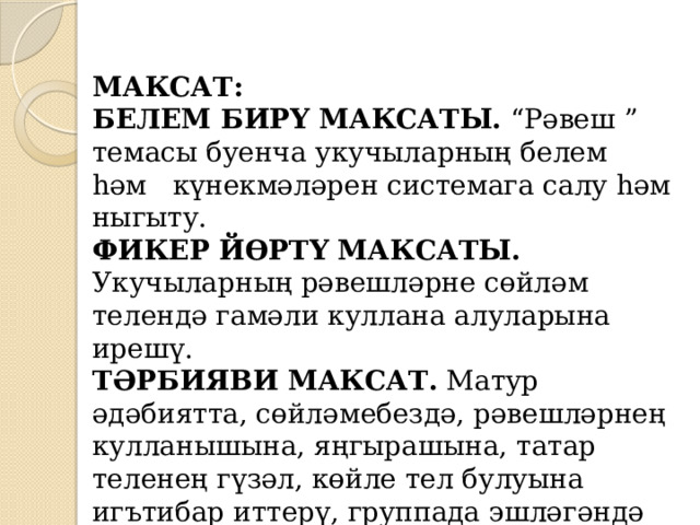   МАКСАТ: БЕЛЕМ БИРҮ МАКСАТЫ.  “Рәвеш ” темасы буенча укучыларның белем һәм   күнекмәләрен системага салу һәм ныгыту.  ФИКЕР ЙӨРТҮ МАКСАТЫ.   Укучыларның рәвешләрне сөйләм телендә гамәли куллана алуларына ирешү.  ТӘРБИЯВИ МАКСАТ.  Матур әдәбиятта, сөйләмебездә, рәвешләрнең кулланышына, яңгырашына, татар теленең гүзәл, көйле тел булуына игътибар иттерү, группада эшләгәндә ярдәмләшү һәм дуслык тәрбияләү. 