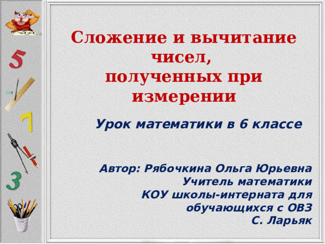  Сложение и вычитание чисел, полученных при измерении   Урок математики в 6 классе   Автор: Рябочкина Ольга Юрьевна Учитель математики КОУ школы-интерната для обучающихся с ОВЗ С. Ларьяк 