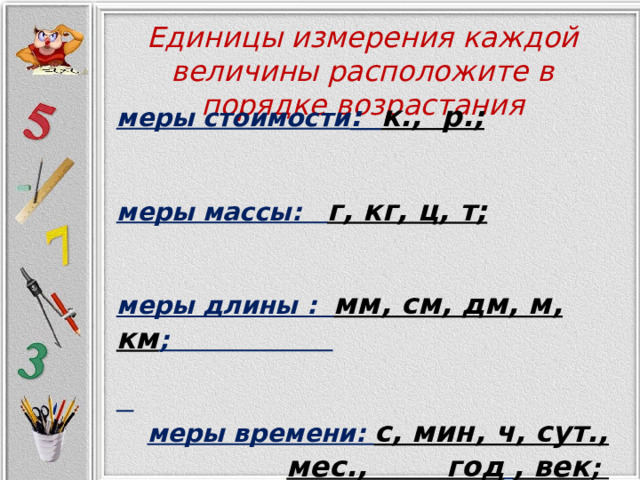Единицы измерения каждой величины расположите в порядке возрастания   меры стоимости : к., р. ;   меры массы: г, кг, ц, т;   меры длины : мм, см, дм, м, км ;   меры времени: с, мин, ч, сут., мес., год  , век ; 
