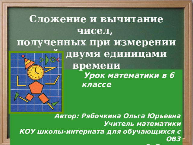 Сложение и вычитание чисел, полученных при измерении одной, двумя единицами времени    Урок математики в 6 классе    Автор: Рябочкина Ольга Юрьевна Учитель математики КОУ школы-интерната для обучающихся с ОВЗ С. Ларьяк 