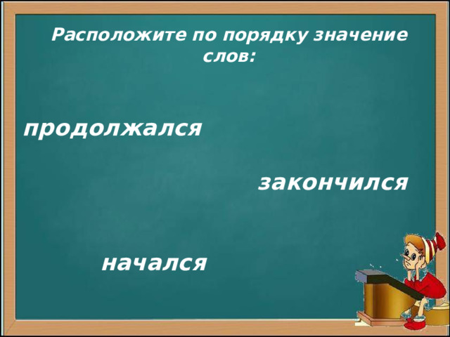 Расположите по порядку значение слов:  продолжался   закончился    начался         