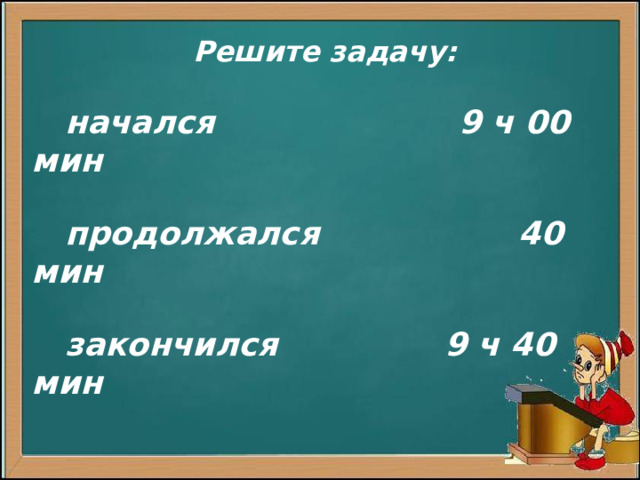 Решите задачу:  начался 9 ч 00 мин   продолжался 40 мин   закончился 9 ч 40 мин              