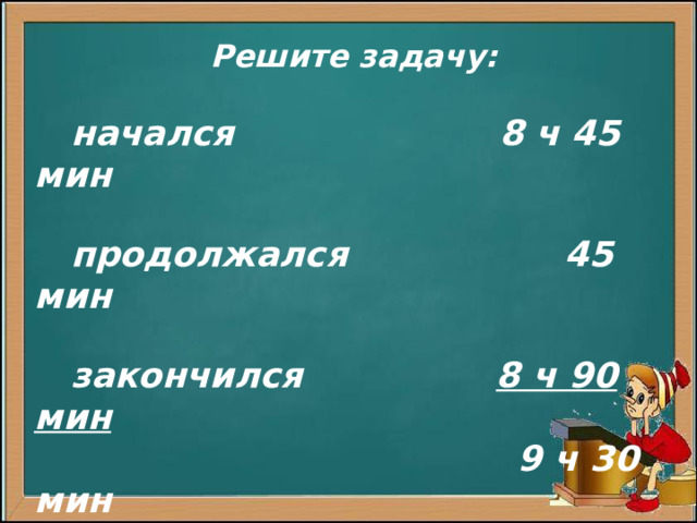 Решите задачу:  начался 8 ч 45 мин   продолжался 45 мин   закончился 8 ч 90 мин  9 ч 30 мин              