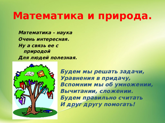 Математика и природа. Математика - наука Очень интересная. Ну а связь ее с природой Для людей полезная. Будем мы решать задачи, Уравнения в придачу, Вспомним мы об умножении, Вычитании, сложении. Будем правильно считать И друг другу помогать!  