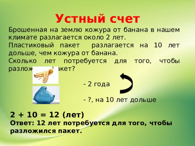 Устный счет Брошенная на землю кожура от банана в нашем климате разлагается около 2 лет. Пластиковый пакет разлагается на 10 лет дольше, чем кожура от банана. Сколько лет потребуется для того, чтобы разложился пакет?  - 2 года  - ?, на 10 лет дольше   2 + 10 = 12 (лет) Ответ: 12 лет потребуется для того, чтобы разложился пакет. 