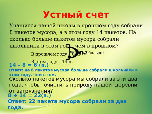 Устный счет Учащиеся нашей школы в прошлом году собрали 8 пакетов мусора, а в этом году 14 пакетов. На сколько больше пакетов мусора собрали школьники в этом году, чем в прошлом?  В прошлом году – 8 п.  В этом году – 14 п. ?п. на ? больше 14 – 8 = 6 (п.) Ответ: на 6 пакетов мусора больше собрали школьники в этом году, чем в том. Сколько пакетов мусора мы собрали за эти два года, чтобы очистить природу нашей деревни от загрязнения? 8 + 14 = 22(п.) Ответ: 22 пакета мусора собрали за два года. 