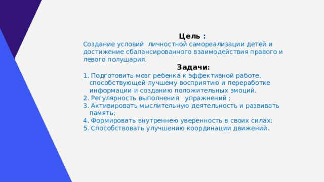 Цель :  Создание условий личностной самореализации детей и достижение сбалансированного взаимодействия правого и левого полушария. Задачи : 1. Подготовить мозг ребенка к эффективной работе, способствующей лучшему восприятию и переработке информации и созданию положительных эмоций. 2. Регулярность выполнения упражнений ; 3. Активировать мыслительную деятельность и развивать память; 4. Формировать внутреннею уверенность в своих силах; 5. Способствовать улучшению координации движений . 