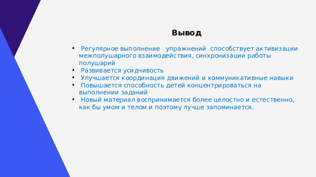 Вывод  Регулярное выполнение упражнений способствует активизации межполушарного взаимодействия, синхронизации работы полушарий  Развивается усидчивость  Улучшается координация движений и коммуникативные навыки  Повышается способность детей концентрироваться на выполнении заданий  Новый материал воспринимается более целостно и естественно, как бы умом и телом и поэтому лучше запоминается . 