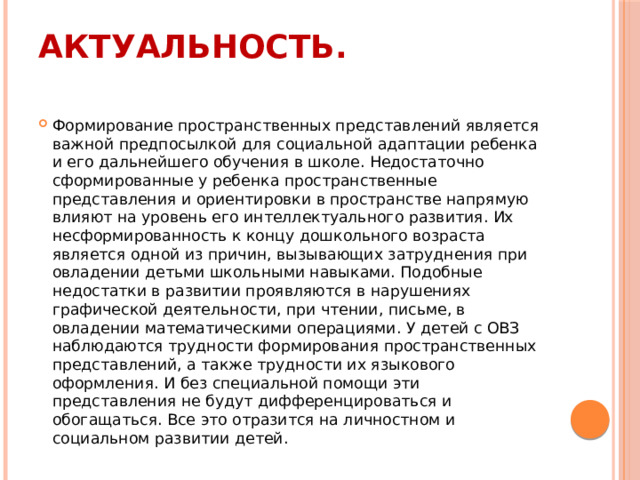 Актуальность.   Формирование пространственных представлений является важной предпосылкой для социальной адаптации ребенка и его дальнейшего обучения в школе. Недостаточно сформированные у ребенка пространственные представления и ориентировки в пространстве напрямую влияют на уровень его интеллектуального развития. Их несформированность к концу дошкольного возраста является одной из причин, вызывающих затруднения при овладении детьми школьными навыками. Подобные недостатки в развитии проявляются в нарушениях графической деятельности, при чтении, письме, в овладении математическими операциями. У детей с ОВЗ наблюдаются трудности формирования пространственных представлений, а также трудности их языкового оформления. И без специальной помощи эти представления не будут дифференцироваться и обогащаться. Все это отразится на личностном и социальном развитии детей. 